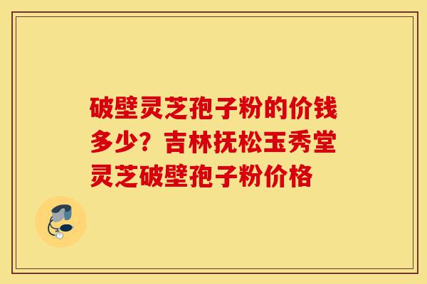 破壁灵芝孢子粉的价钱多少？吉林抚松玉秀堂灵芝破壁孢子粉价格-第1张图片-灵芝之家