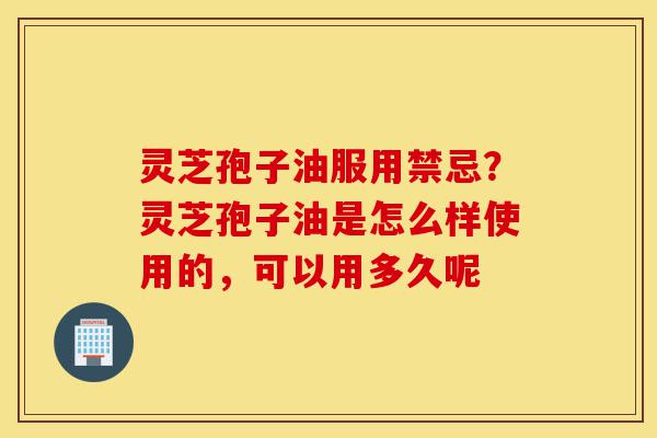 灵芝孢子油服用禁忌？灵芝孢子油是怎么样使用的，可以用多久呢-第1张图片-灵芝之家