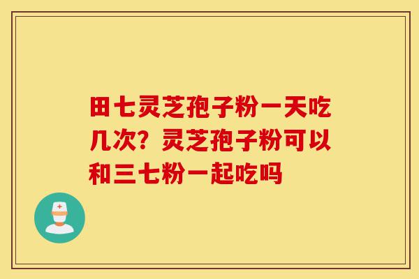 田七灵芝孢子粉一天吃几次?灵芝孢子粉可以和三七粉一起吃吗-第1张图片-灵芝之家 田七灵芝孢子粉一天吃几次?灵芝孢子粉可以和三七粉一起吃吗-第1张图片-灵芝之家