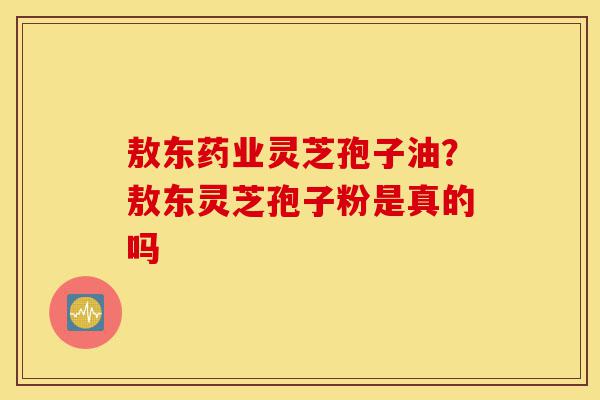 敖东药业灵芝孢子油?敖东灵芝孢子粉是真的吗-第1张图片-灵芝之家 敖东药业灵芝孢子油?敖东灵芝孢子粉是真的吗-第1张图片-灵芝之家