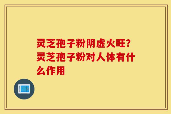 灵芝孢子粉阴虚火旺？灵芝孢子粉对人体有什么作用-第1张图片-灵芝之家