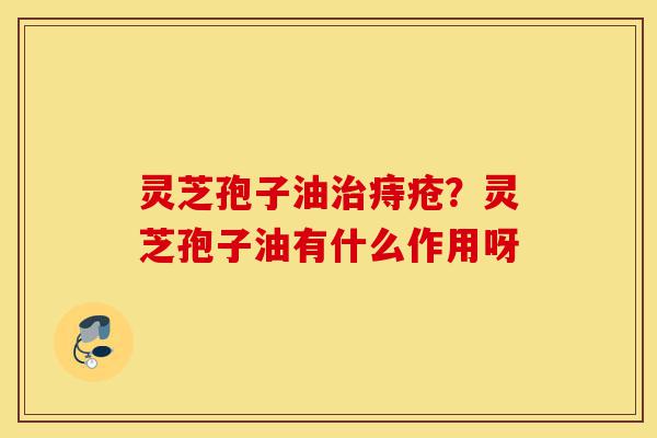 灵芝孢子油治痔疮?灵芝孢子油有什么作用呀-第1张图片-灵芝之家 灵芝孢子油治痔疮?灵芝孢子油有什么作用呀-第1张图片-灵芝之家