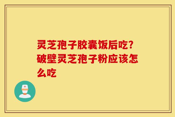 灵芝孢子胶囊饭后吃？破壁灵芝孢子粉应该怎么吃-第1张图片-灵芝之家