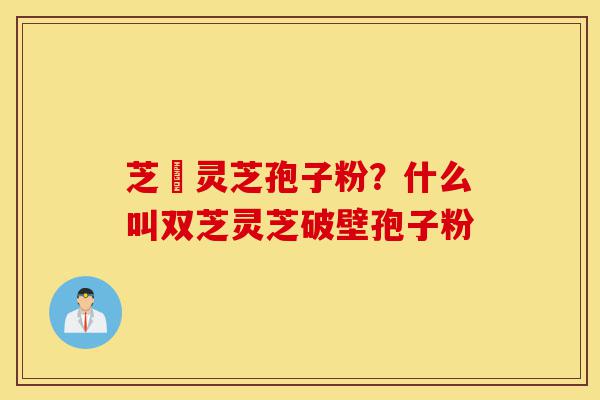 芝蒮灵芝孢子粉?什么叫双芝灵芝破壁孢子粉-第1张图片-灵芝之家 芝蒮灵芝孢子粉?什么叫双芝灵芝破壁孢子粉-第1张图片-灵芝之家