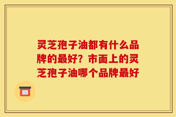 灵芝孢子油都有什么品牌的最好?市面上的灵芝孢子油哪个品牌最好-第1张图片-灵芝之家 灵芝孢子油都有什么品牌的最好?市面上的灵芝孢子油哪个品牌最好-第1张图片-灵芝之家