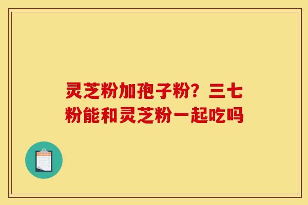 灵芝粉加孢子粉?三七粉能和灵芝粉一起吃吗-第1张图片-灵芝之家 灵芝粉加孢子粉?三七粉能和灵芝粉一起吃吗-第1张图片-灵芝之家