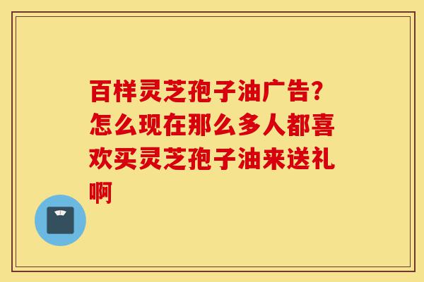 百样灵芝孢子油广告?怎么现在那么多人都喜欢买灵芝孢子油来送礼啊-第1张图片-灵芝之家 百样灵芝孢子油广告?怎么现在那么多人都喜欢买灵芝孢子油来送礼啊-第1张图片-灵芝之家