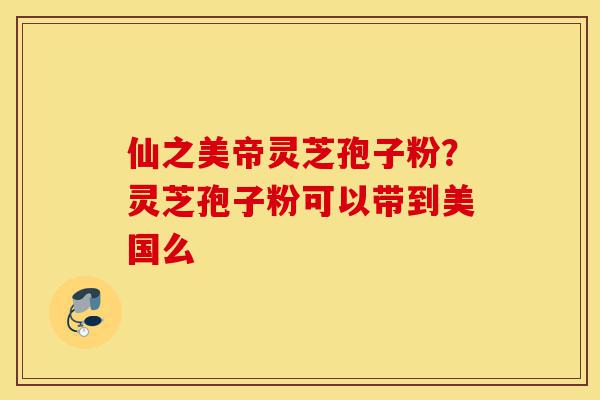 仙之美帝灵芝孢子粉？灵芝孢子粉可以带到美国么-第1张图片-灵芝之家