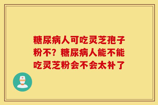 糖尿病人可吃灵芝孢子粉不?糖尿病人能不能吃灵芝粉会不会太补了-第1张图片-灵芝之家 糖尿病人可吃灵芝孢子粉不?糖尿病人能不能吃灵芝粉会不会太补了-第1张图片-灵芝之家
