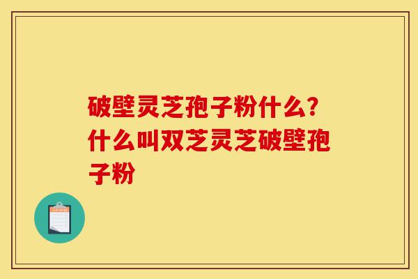 破壁灵芝孢子粉什么？什么叫双芝灵芝破壁孢子粉-第1张图片-灵芝之家