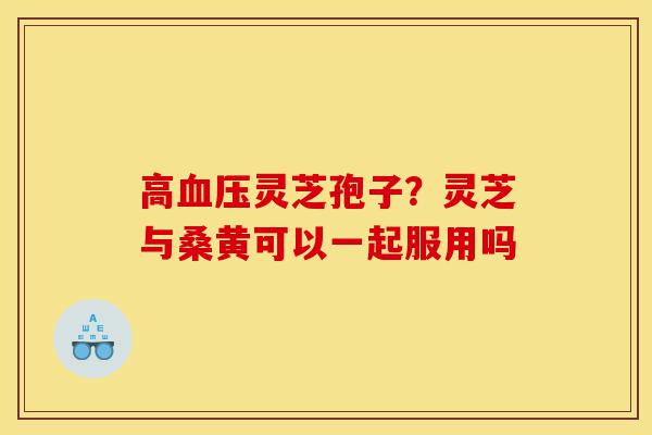 高血压灵芝孢子?灵芝与桑黄可以一起服用吗-第1张图片-灵芝之家 高血压灵芝孢子?灵芝与桑黄可以一起服用吗-第1张图片-灵芝之家
