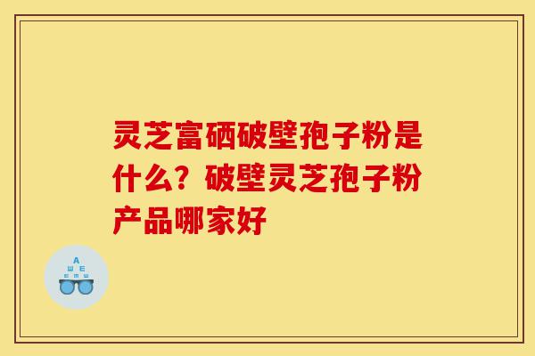 灵芝富硒破壁孢子粉是什么?破壁灵芝孢子粉产品哪家好-第1张图片-灵芝之家 灵芝富硒破壁孢子粉是什么?破壁灵芝孢子粉产品哪家好-第1张图片-灵芝之家