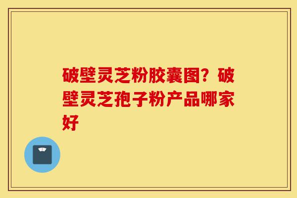 破壁灵芝粉胶囊图？破壁灵芝孢子粉产品哪家好-第1张图片-灵芝之家