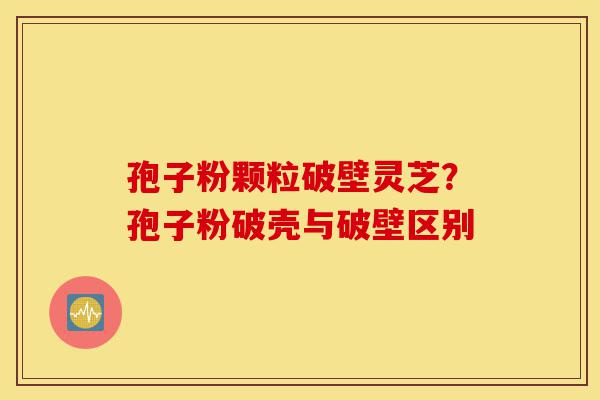 孢子粉颗粒破壁灵芝？孢子粉破壳与破壁区别-第1张图片-灵芝之家