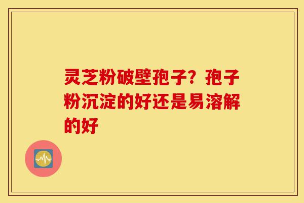 灵芝粉破壁孢子？孢子粉沉淀的好还是易溶解的好-第1张图片-灵芝之家