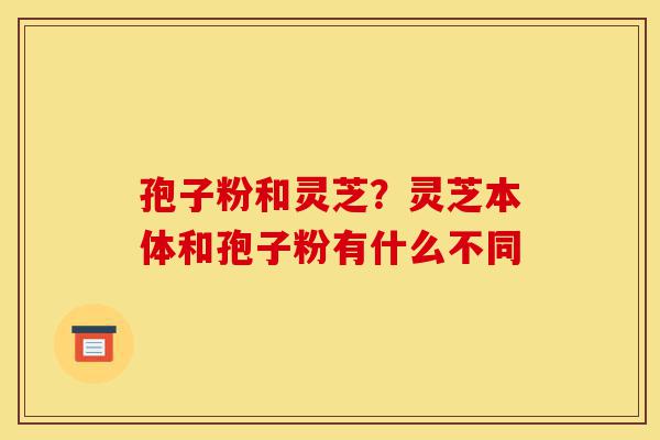 孢子粉和灵芝?灵芝本体和孢子粉有什么不同-第1张图片-灵芝之家 孢子粉和灵芝?灵芝本体和孢子粉有什么不同-第1张图片-灵芝之家
