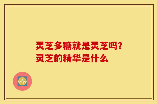 灵芝多糖就是灵芝吗?灵芝的精华是什么-第1张图片-灵芝之家 灵芝多糖就是灵芝吗?灵芝的精华是什么-第1张图片-灵芝之家