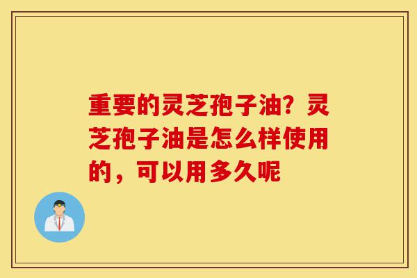 重要的灵芝孢子油？灵芝孢子油是怎么样使用的，可以用多久呢-第1张图片-灵芝之家