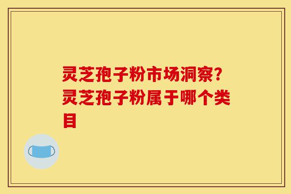 灵芝孢子粉市场洞察?灵芝孢子粉属于哪个类目-第1张图片-灵芝之家 灵芝孢子粉市场洞察?灵芝孢子粉属于哪个类目-第1张图片-灵芝之家