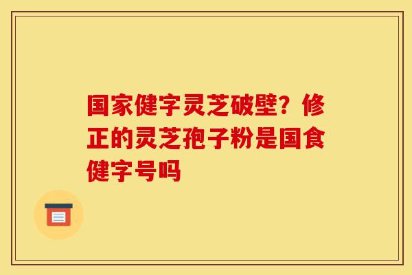 国家健字灵芝破壁？修正的灵芝孢子粉是国食健字号吗-第1张图片-灵芝之家