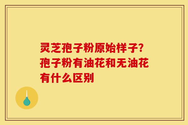 灵芝孢子粉原始样子？孢子粉有油花和无油花有什么区别-第1张图片-灵芝之家