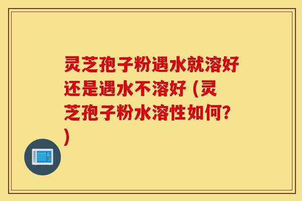 灵芝孢子粉遇水就溶好还是遇水不溶好 (灵芝孢子粉水溶性如何？)-第1张图片-灵芝之家