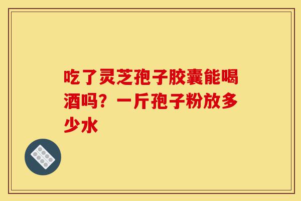 吃了灵芝孢子胶囊能喝酒吗?一斤孢子粉放多少水-第1张图片-灵芝之家 吃了灵芝孢子胶囊能喝酒吗?一斤孢子粉放多少水-第1张图片-灵芝之家