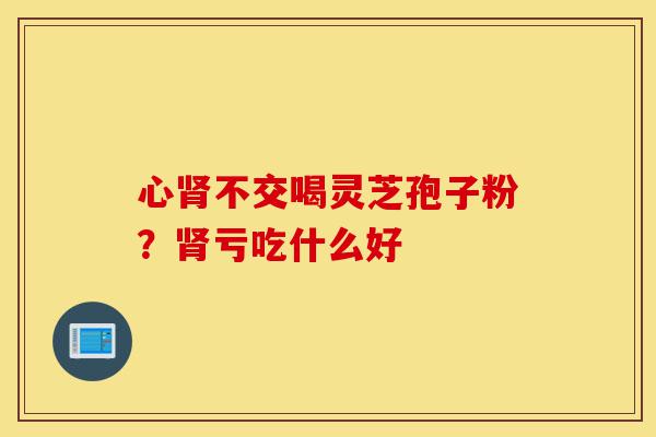 心肾不交喝灵芝孢子粉？肾亏吃什么好-第1张图片-灵芝之家