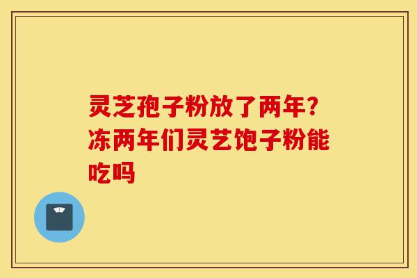 灵芝孢子粉放了两年?冻两年们灵艺饱子粉能吃吗-第1张图片-灵芝之家 灵芝孢子粉放了两年?冻两年们灵艺饱子粉能吃吗-第1张图片-灵芝之家
