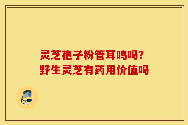 灵芝孢子粉管耳鸣吗？野生灵芝有药用价值吗-第1张图片-灵芝之家