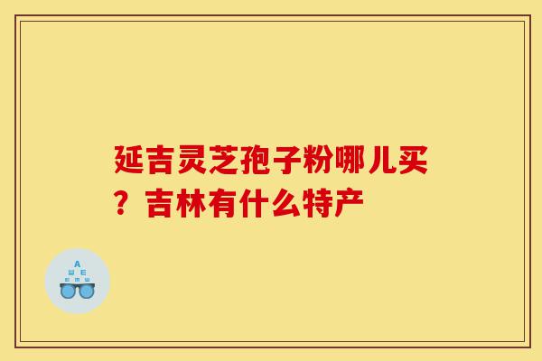 延吉灵芝孢子粉哪儿买?吉林有什么特产-第1张图片-灵芝之家 延吉灵芝孢子粉哪儿买?吉林有什么特产-第1张图片-灵芝之家