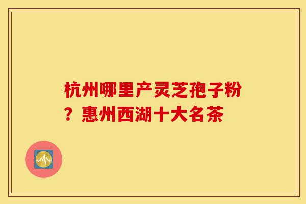 杭州哪里产灵芝孢子粉?惠州西湖十大名茶-第1张图片-灵芝之家 杭州哪里产灵芝孢子粉?惠州西湖十大名茶-第1张图片-灵芝之家
