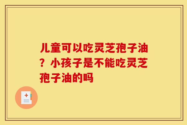 儿童可以吃灵芝孢子油?小孩子是不能吃灵芝孢子油的吗-第1张图片-灵芝之家 儿童可以吃灵芝孢子油?小孩子是不能吃灵芝孢子油的吗-第1张图片-灵芝之家