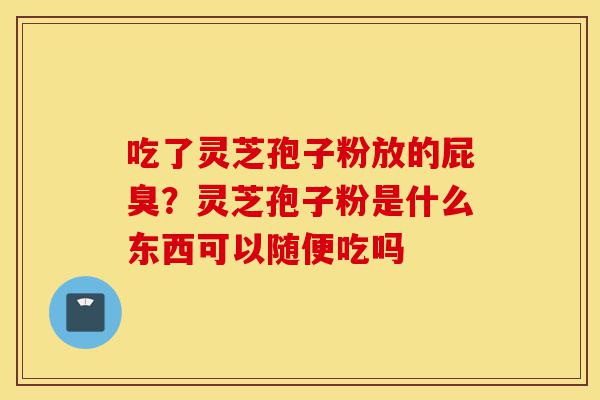 吃了灵芝孢子粉放的屁臭？灵芝孢子粉是什么东西可以随便吃吗-第1张图片-灵芝之家