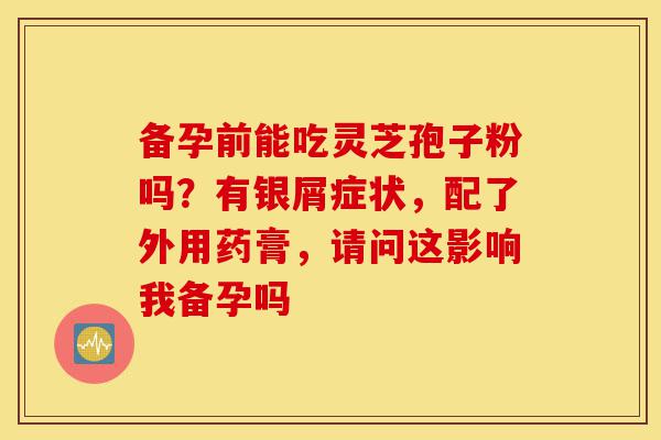 备孕前能吃灵芝孢子粉吗?有银屑症状,配了外用药膏,请问这影响我备孕吗-第1张图片-灵芝之家 备孕前能吃灵芝孢子粉吗?有银屑症状,配了外用药膏,请问这影响我备孕吗-第1张图片-灵芝之家