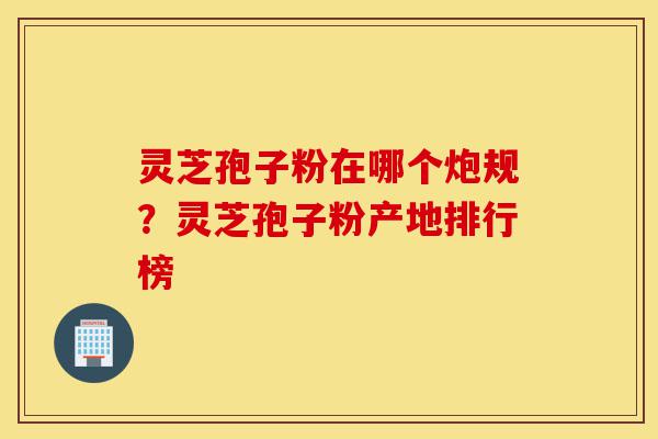 灵芝孢子粉在哪个炮规?灵芝孢子粉产地排行榜-第1张图片-灵芝之家 灵芝孢子粉在哪个炮规?灵芝孢子粉产地排行榜-第1张图片-灵芝之家