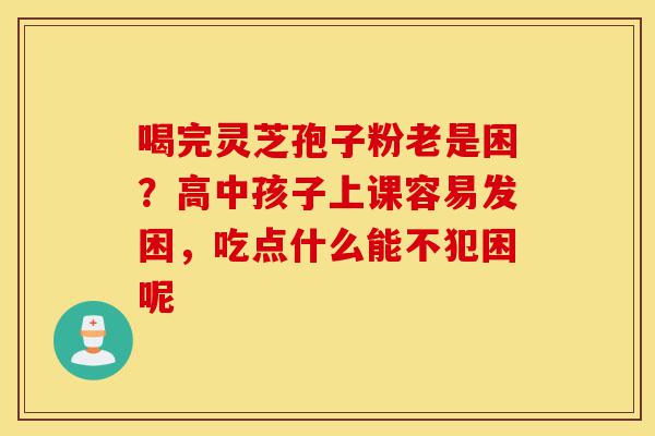 喝完灵芝孢子粉老是困?高中孩子上课容易发困,吃点什么能不犯困呢-第1张图片-灵芝之家 喝完灵芝孢子粉老是困?高中孩子上课容易发困,吃点什么能不犯困呢-第1张图片-灵芝之家