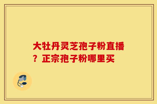大牡丹灵芝孢子粉直播?正宗孢子粉哪里买-第1张图片-灵芝之家 大牡丹灵芝孢子粉直播?正宗孢子粉哪里买-第1张图片-灵芝之家