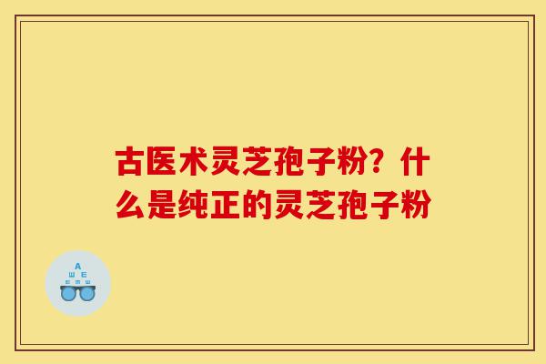 古医术灵芝孢子粉?什么是纯正的灵芝孢子粉-第1张图片-灵芝之家 古医术灵芝孢子粉?什么是纯正的灵芝孢子粉-第1张图片-灵芝之家