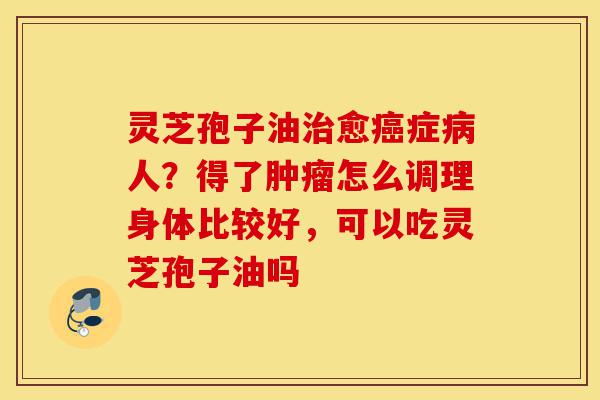 灵芝孢子油治愈癌症病人？得了肿瘤怎么调理身体比较好，可以吃灵芝孢子油吗-第1张图片-灵芝之家