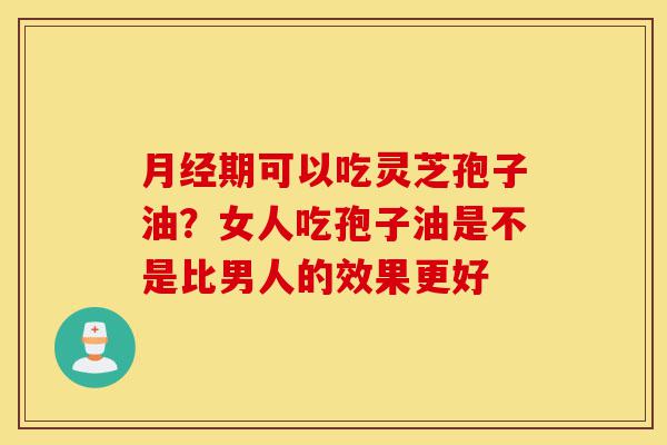 月经期可以吃灵芝孢子油?女人吃孢子油是不是比男人的效果更好-第1张图片-灵芝之家 月经期可以吃灵芝孢子油?女人吃孢子油是不是比男人的效果更好-第1张图片-灵芝之家