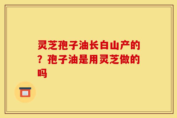 灵芝孢子油长白山产的?孢子油是用灵芝做的吗-第1张图片-灵芝之家 灵芝孢子油长白山产的?孢子油是用灵芝做的吗-第1张图片-灵芝之家
