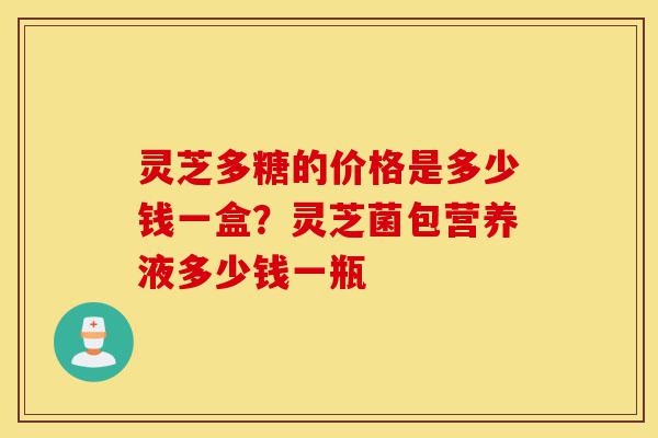 灵芝多糖的价格是多少钱一盒?灵芝菌包营养液多少钱一瓶-第1张图片-灵芝之家 灵芝多糖的价格是多少钱一盒?灵芝菌包营养液多少钱一瓶-第1张图片-灵芝之家