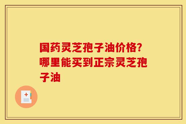 国药灵芝孢子油价格?哪里能买到正宗灵芝孢子油-第1张图片-灵芝之家 国药灵芝孢子油价格?哪里能买到正宗灵芝孢子油-第1张图片-灵芝之家