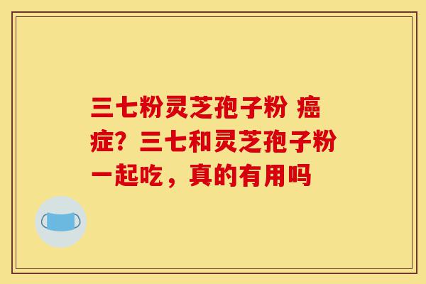 三七粉灵芝孢子粉 癌症?三七和灵芝孢子粉一起吃,真的有用吗-第1张图片-灵芝之家 三七粉灵芝孢子粉 癌症?三七和灵芝孢子粉一起吃,真的有用吗-第1张图片-灵芝之家