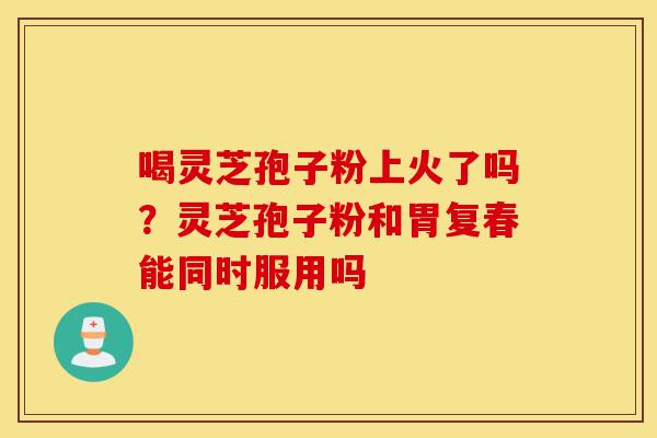喝灵芝孢子粉上火了吗?灵芝孢子粉和胃复春能同时服用吗-第1张图片-灵芝之家 喝灵芝孢子粉上火了吗?灵芝孢子粉和胃复春能同时服用吗-第1张图片-灵芝之家