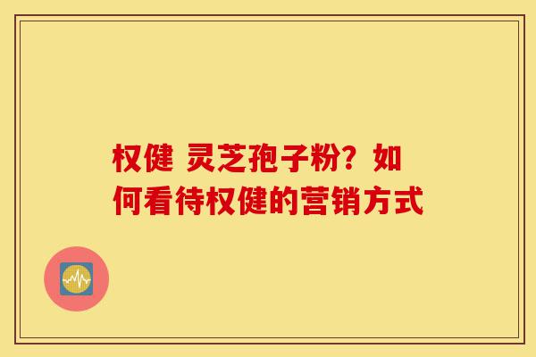 权健 灵芝孢子粉？如何看待权健的营销方式-第1张图片-灵芝之家