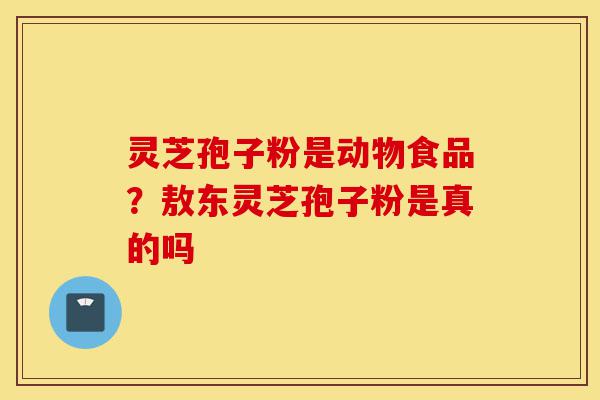 灵芝孢子粉是动物食品？敖东灵芝孢子粉是真的吗-第1张图片-灵芝之家