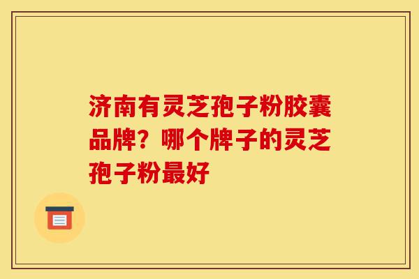 济南有灵芝孢子粉胶囊品牌？哪个牌子的灵芝孢子粉最好-第1张图片-灵芝之家