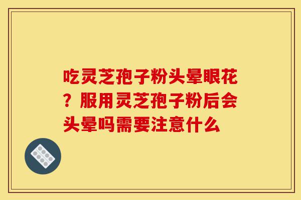 吃灵芝孢子粉头晕眼花？服用灵芝孢子粉后会头晕吗需要注意什么-第1张图片-灵芝之家